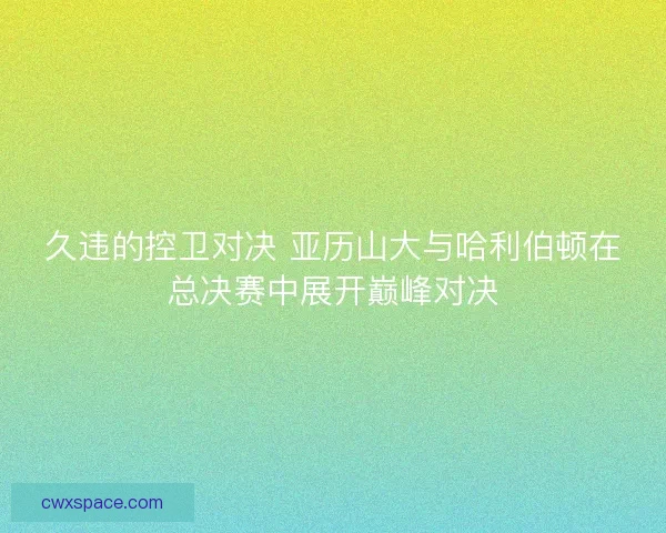 久违的控卫对决 亚历山大与哈利伯顿在总决赛中展开巅峰对决