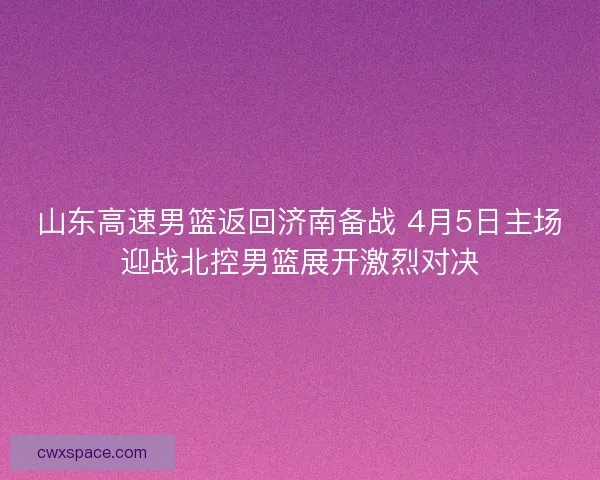 山东高速男篮返回济南备战 4月5日主场迎战北控男篮展开激烈对决