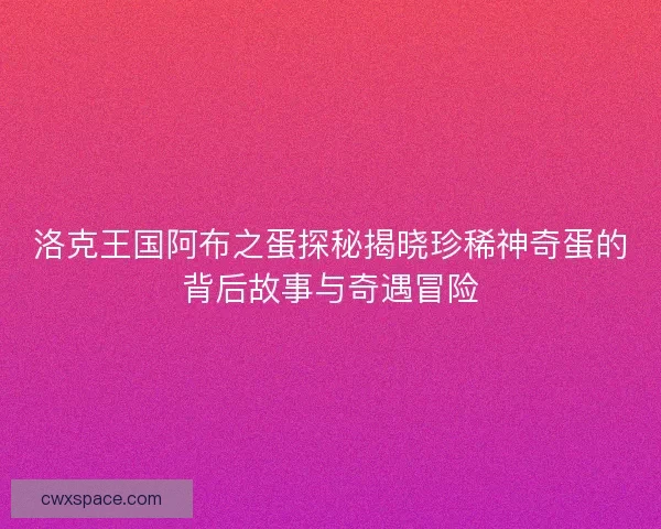 洛克王国阿布之蛋探秘揭晓珍稀神奇蛋的背后故事与奇遇冒险