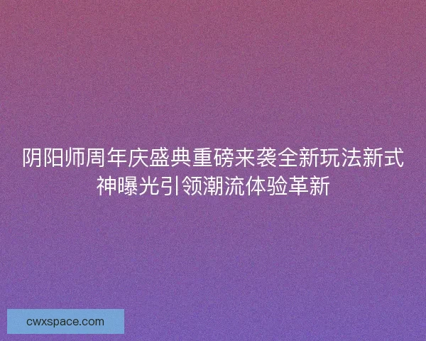 阴阳师周年庆盛典重磅来袭全新玩法新式神曝光引领潮流体验革新