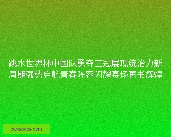 跳水世界杯中国队勇夺三冠展现统治力新周期强势启航青春阵容闪耀赛场再书辉煌