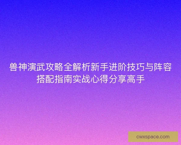 兽神演武攻略全解析新手进阶技巧与阵容搭配指南实战心得分享高手