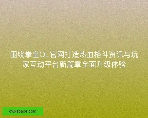 围绕拳皇OL官网打造热血格斗资讯与玩家互动平台新篇章全面升级体验