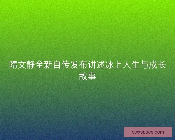 隋文静全新自传发布讲述冰上人生与成长故事