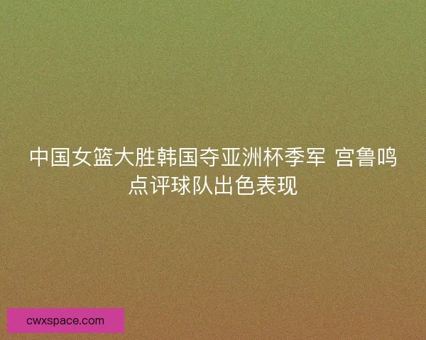 中国女篮大胜韩国夺亚洲杯季军 宫鲁鸣点评球队出色表现