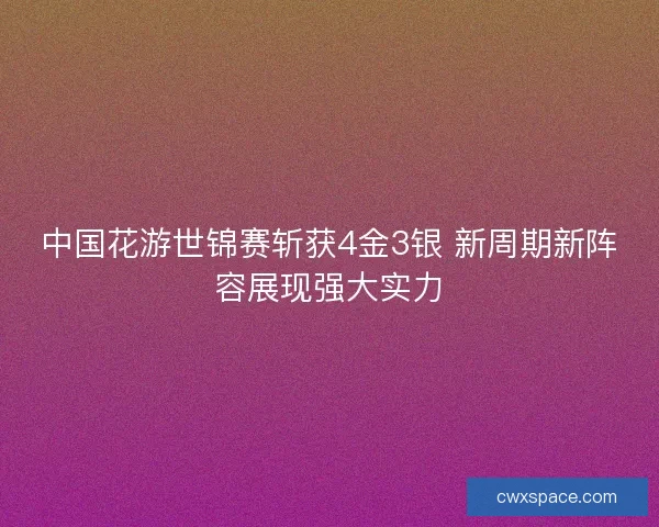 中国花游世锦赛斩获4金3银 新周期新阵容展现强大实力