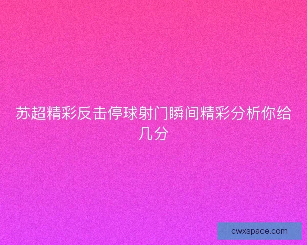 苏超精彩反击停球射门瞬间精彩分析你给几分