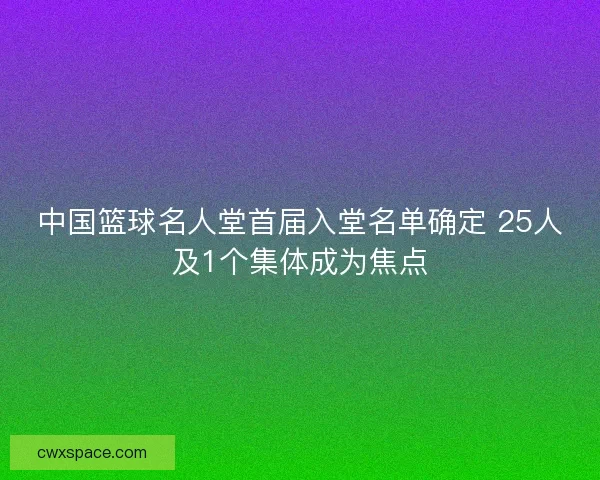 中国篮球名人堂首届入堂名单确定 25人及1个集体成为焦点